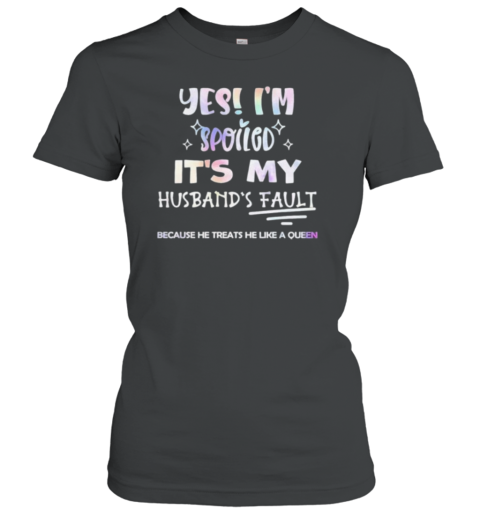 Yes I'M Spoiled It'S My Husband'S Fault Because He Treats He Like A Queen T-Shirt