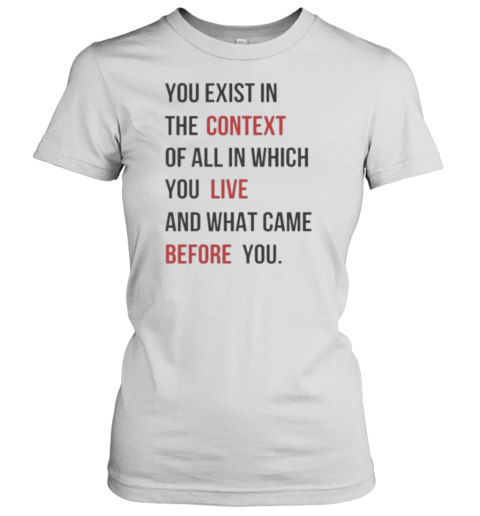 You Exist In The Context Of All In Which You Live And What Came Before You T-Shirt